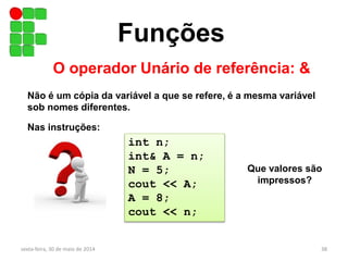 Funções
O operador Unário de referência: &
sexta-feira, 30 de maio de 2014 38
Não é um cópia da variável a que se refere, é a mesma variável
sob nomes diferentes.
int n;
int& A = n;
N = 5;
cout << A;
A = 8;
cout << n;
Nas instruções:
Que valores são
impressos?
 