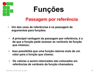 Funções
Passagem por referência
sexta-feira, 30 de maio de 2014 40
• Um dos usos de referências é na passagem de
argumentos para funções;
• A principal vantagem da passagem por referência, é a
de que a função pode acessar as variáveis da função
que chamou;
• Isso possibilita que uma função retorne mais de um
valor para a função que chama;
• Os valores a serem retornados são colocados em
referências de variáveis da função chamadora.
 