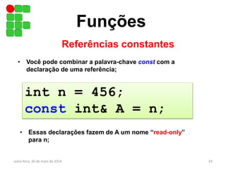 Funções
Referências constantes
sexta-feira, 30 de maio de 2014 43
• Você pode combinar a palavra-chave const com a
declaração de uma referência;
• Essas declarações fazem de A um nome “read-only”
para n;
int n = 456;
const int& A = n;
 