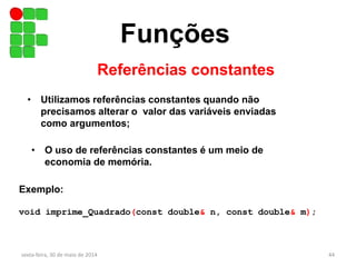 Funções
Referências constantes
sexta-feira, 30 de maio de 2014 44
• Utilizamos referências constantes quando não
precisamos alterar o valor das variáveis enviadas
como argumentos;
• O uso de referências constantes é um meio de
economia de memória.
Exemplo:
void imprime_Quadrado(const double& n, const double& m);
 