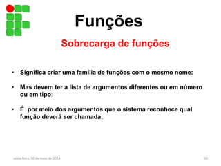 Funções
Sobrecarga de funções
sexta-feira, 30 de maio de 2014 50
• Significa criar uma família de funções com o mesmo nome;
• Mas devem ter a lista de argumentos diferentes ou em número
ou em tipo;
• É por meio dos argumentos que o sistema reconhece qual
função deverá ser chamada;
 