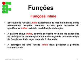 Funções
sexta-feira, 30 de maio de 2014 53
Funções inline
• Escrevemos funções inline exatamente da mesma maneira como
escrevemos funções comuns, exceto pela inclusão do
qualificador inline no início da definição da função.
• A palavra chave inline, quando colocada no início do cabeçalho
da definição de uma função, causa a inserção de uma nova cópia
da função em todo lugar onde ela é chamada;
• A definição de uma função inline deve preceder a primeira
chamada a ela.
 