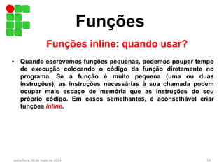 Funções
sexta-feira, 30 de maio de 2014 54
Funções inline: quando usar?
• Quando escrevemos funções pequenas, podemos poupar tempo
de execução colocando o código da função diretamente no
programa. Se a função é muito pequena (uma ou duas
instruções), as instruções necessárias à sua chamada podem
ocupar mais espaço de memória que as instruções do seu
próprio código. Em casos semelhantes, é aconselhável criar
funções inline.
 