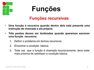 Funções
sexta-feira, 30 de maio de 2014 55
Funções recursivas
• Uma função é recursiva quando dentro dela está presente uma
instrução de chamada a ela própria.
• Três pontos devem ser lembrados quando queremos escrever
uma função recursiva:
1. Definir o problema em termos recursivos;
2. Encontrar a condição básica;
3. Toda vez que a função é chamada recursivamente, deve estar
mais próxima de satisfazer a condição básica.
 