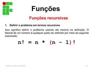 Funções
sexta-feira, 30 de maio de 2014 56
Funções recursivas
1. Definir o problema em termos recursivos
Isso significa definir o problema usando ele mesmo na definição. O
fatorial de um número n qualquer pode ser definido por meio da seguinte
expressão:
n! = n * (n - 1)!
 