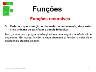 Funções
sexta-feira, 30 de maio de 2014 58
Funções recursivas
3. Cada vez que a função é chamada recursivamente, deve estar
mais próxima de satisfazer a condição básica:
Isso garante que o programa não girará em uma sequência infindável de
chamadas. Em nossa função, a cada chamada a função, o valor de n
estará mais próximo de zero.
 