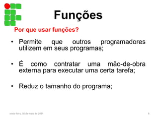 • Permite que outros programadores
utilizem em seus programas;
• É como contratar uma mão-de-obra
externa para executar uma certa tarefa;
• Reduz o tamanho do programa;
Funções
Por que usar funções?
sexta-feira, 30 de maio de 2014 8
 