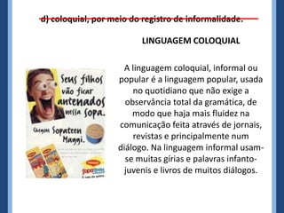 d) coloquial, por meio do registro de informalidade.
LINGUAGEM COLOQUIAL
A linguagem coloquial, informal ou
popular é a linguagem popular, usada
no quotidiano que não exige a
observância total da gramática, de
modo que haja mais fluidez na
comunicação feita através de jornais,
revistas e principalmente num
diálogo. Na linguagem informal usam-
se muitas gírias e palavras infanto-
juvenis e livros de muitos diálogos.
 