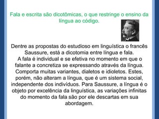 Fala e escrita são dicotômicas, o que restringe o ensino da
língua ao código.
Dentre as propostas do estudioso em linguística o francês
Saussure, está a dicotomia entre língua e fala.
A fala é individual e se efetiva no momento em que o
falante a concretiza se expressando através da língua.
Comporta muitas variantes, dialetos e idioletos. Estes,
porém, não alteram a língua, que é um sistema social,
independente dos indivíduos. Para Saussure, a língua é o
objeto por excelência da linguística, as variações infinitas
do momento da fala são por ele descartas em sua
abordagem.
 