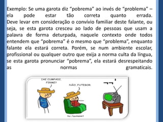 Exemplo: Se uma garota diz “pobrema” ao invés de “problema” –
ela pode estar tão correta quanto errada.
Deve levar em consideração o convívio familiar deste falante, ou
seja, se esta garota cresceu ao lado de pessoas que usam a
palavra de forma deturpada, naquele contexto onde todos
entendem que “pobrema” é o mesmo que “problema”, enquanto
falante ela estará correta. Porém, se num ambiente escolar,
profissional ou qualquer outro que exija a norma culta da língua,
se esta garota pronunciar “pobrema”, ela estará desrespeitando
as normas gramaticais.
 