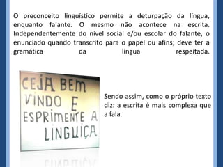 O preconceito linguístico permite a deturpação da língua,
enquanto falante. O mesmo não acontece na escrita.
Independentemente do nível social e/ou escolar do falante, o
enunciado quando transcrito para o papel ou afins; deve ter a
gramática da língua respeitada.
Sendo assim, como o próprio texto
diz: a escrita é mais complexa que
a fala.
 