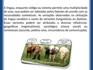 A língua, enquanto código ou sistema permite uma multiplicidade
de usos, que podem ser adotados pelos falantes de acordo com as
necessidades contextuais. As variações observadas na utilização
da língua recebem o nome de variantes liunguísticas ou dialetos.
Essas variantes podem ser atribuídas a diversas influências:
geográficas (regionalismo), sociológica (classe social) ou
contextuais (assunto, público alvo, circunstância da comunicação).
 