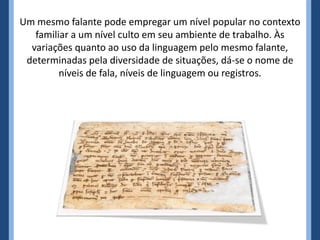 Um mesmo falante pode empregar um nível popular no contexto
familiar a um nível culto em seu ambiente de trabalho. Às
variações quanto ao uso da linguagem pelo mesmo falante,
determinadas pela diversidade de situações, dá-se o nome de
níveis de fala, níveis de linguagem ou registros.
 
