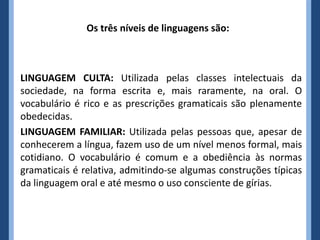 Os três níveis de linguagens são:
LINGUAGEM CULTA: Utilizada pelas classes intelectuais da
sociedade, na forma escrita e, mais raramente, na oral. O
vocabulário é rico e as prescrições gramaticais são plenamente
obedecidas.
LINGUAGEM FAMILIAR: Utilizada pelas pessoas que, apesar de
conhecerem a língua, fazem uso de um nível menos formal, mais
cotidiano. O vocabulário é comum e a obediência às normas
gramaticais é relativa, admitindo-se algumas construções típicas
da linguagem oral e até mesmo o uso consciente de gírias.
 