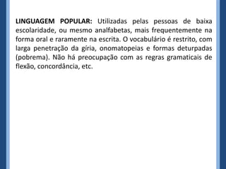 LINGUAGEM POPULAR: Utilizadas pelas pessoas de baixa
escolaridade, ou mesmo analfabetas, mais frequentemente na
forma oral e raramente na escrita. O vocabulário é restrito, com
larga penetração da gíria, onomatopeias e formas deturpadas
(pobrema). Não há preocupação com as regras gramaticais de
flexão, concordância, etc.
 