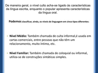 De maneira geral, o nível culto acha-se ligado às características
da língua escrita, enquanto o popular apresenta características
da língua oral.
Podemos classificar, ainda, os níveis de linguagem em cinco tipos diferentes:
• Nível Médio: Também chamada de culta informal,é usada em
cartas comerciais, entre pessoas que não têm um
relacionamento, muito íntimo, etc.
• Nível Familiar: Também chamada de coloquial ou informal,
utiliza-se de construções sintáticas simples.
 