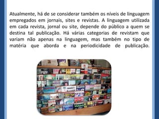 Atualmente, há de se considerar também os níveis de linguagem
empregados em jornais, sites e revistas. A linguagem utilizada
em cada revista, jornal ou site, depende do público a quem se
destina tal publicação. Há várias categorias de revistam que
variam não apenas na linguagem, mas também no tipo de
matéria que aborda e na periodicidade de publicação.
 