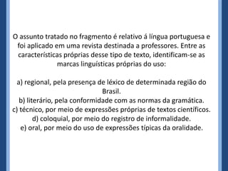O assunto tratado no fragmento é relativo á língua portuguesa e
foi aplicado em uma revista destinada a professores. Entre as
características próprias desse tipo de texto, identificam-se as
marcas linguísticas próprias do uso:
a) regional, pela presença de léxico de determinada região do
Brasil.
b) literário, pela conformidade com as normas da gramática.
c) técnico, por meio de expressões próprias de textos científicos.
d) coloquial, por meio do registro de informalidade.
e) oral, por meio do uso de expressões típicas da oralidade.
 