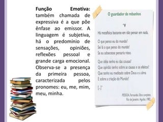 Função Emotiva:
também chamada de
expressiva é a que põe
ênfase ao emissor. A
linguagem é subjetiva,
há o predomínio de
sensações, opiniões,
reflexões pessoal e
grande carga emocional.
Observa-se a presença
da primeira pessoa,
caracterizada pelos
pronomes: eu, me, mim,
meu, minha.
 