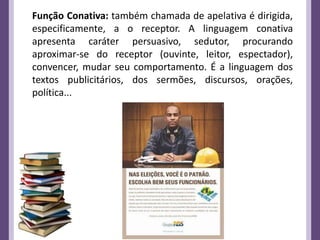 Função Conativa: também chamada de apelativa é dirigida,
especificamente, a o receptor. A linguagem conativa
apresenta caráter persuasivo, sedutor, procurando
aproximar-se do receptor (ouvinte, leitor, espectador),
convencer, mudar seu comportamento. É a linguagem dos
textos publicitários, dos sermões, discursos, orações,
política...
 