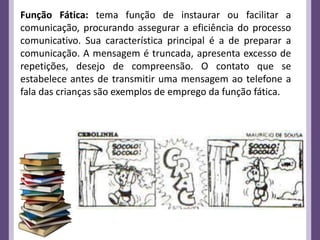 Função Fática: tema função de instaurar ou facilitar a
comunicação, procurando assegurar a eficiência do processo
comunicativo. Sua característica principal é a de preparar a
comunicação. A mensagem é truncada, apresenta excesso de
repetições, desejo de compreensão. O contato que se
estabelece antes de transmitir uma mensagem ao telefone a
fala das crianças são exemplos de emprego da função fática.
 