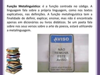 Função Metalinguística: é a função centrada no código. A
linguagem fala sobre a própria linguagem, como nos textos
explicativos, nas definições. A função metalinguística tem a
finalidade de definir, explicar, ensinar, mas não é encontrada
apenas em dicionários ou livros didáticos. Se um poeta fala
sobre nos seus versos sobre a arte da poesia, estará utilizando
a metalinguagem.
 
