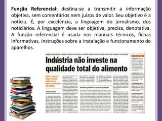 Função Referencial: destina-se a transmitir a informação
objetiva, sem comentários nem juízos de valor. Seu objetivo é a
notícia. É, por excelência, a linguagem do jornalismo, dos
noticiários. A linguagem deve ser objetiva, precisa, denotativa.
A função referencial é usada nos manuais técnicos, fichas
informativas, instruções sobre a instalação e funcionamento de
aparelhos.
 