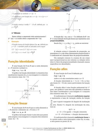 6
EM_V_MAT_004
1.º) permutar as variáveis: x = 2y – 4
2.º) expressar y em função de x: x = 2y – 4 ⇒ 2y = x +
4 ⇒ y = x + 4 .
	 2
A função inversa é então f −1
: R→R, definida por ⇒
y =
x + 4
.
2
2.º Método:
Basta utilizar a expressão vista anteriormente f
(f−1
(x)) = x e então obter a expressão de f−1
(x).
Exemplo:``
A função inversa da função bijetora f: → , definida por
y = 2x – 4 também pode se calculada como segue:
f (f - 1
(x)) = x ↔ 2⋅( f -1
(x)) –4 = x ↔
2⋅( f−1
(x)) = x + 4 ↔f –1
(x) =
x + 4
2
Função identidade
É uma função de R em R que a cada elemento
x ∈ R associa o próprio x.
f (x) = x , ∀ x ∈ R
O gráfico da função identidade é a bissetriz dos
quadrantes ímpares (β13
) e sua imagem é o conjunto
dos números reais: Im = R.
y
x
(2; 2)
(1; 1)
(0; 0)
(–1; –1)
(–2; –2)
Função linear
É uma função de R em R que a cada elemento x
∈ R associa o elemento ax ∈ R com a ≠ 0
f (x) = a ⋅ x , a ≠ 0
O gráfico da função linear é uma reta que passa
pela origem e sua imagem é o conjunto dos números
reais: Im = R.
(1; 2)
(0; 0)
2
1
y
x
A função f(x) =ax, com a > 0 e definida de R+
em
R+
é umarestriçãodafunçãolinearquerepresenta uma
proporcionalidade.
Sendo f(x1
) = y1
e f(x2
) = y2
, pode-se escrever
A relação acima é chamada de proporção, as
grandezas x e y são ditas diretamente proporcionais e
o coeficiente a é chamado fator de proporcionalidade.
Um exemplo comum é a massa de um corpo
que é proporcional ao seu volume e a relação entre
eles é o fator de proporcionalidade chamado massa
específica (ou densidade).
Função afim
É uma função de R em R definida por
f (x) = ax + b
onde a e b são constantes reais e a ≠ 0.
A função identidade (a = 1 e b = 0) e a fun-
ção linear (b = 0) são casos particulares da função
afim.
A função afim é uma função polinomial do 1.º
grau, seu gráfico é uma reta não-paralela a nenhum
dos eixos coordenados e sua imagem é o conjunto
dos números reais: Im = R.
O coeficiente a é chamado coeficiente angular
e representa a taxa de variação média da função
∆
∆
y
x
que é igual à tangente do ângulo de inclinação
da reta. Sendo θ o ângulo de inclinação da reta,
tem-se
tg θ = a
a > 0 → θ é agudo → função crescente
a < 0 → θ é obtuso → função decrescente
O coeficiente b é chamado coeficiente linear e
é o ponto onde a reta intercepta o eixo Oy, ou seja,
a reta passa no ponto (0, b).
Esse material é parte integrante do Aulas Particulares on-line do IESDE BRASIL S/A,
mais informações www.aulasparticularesiesde.com.br
 