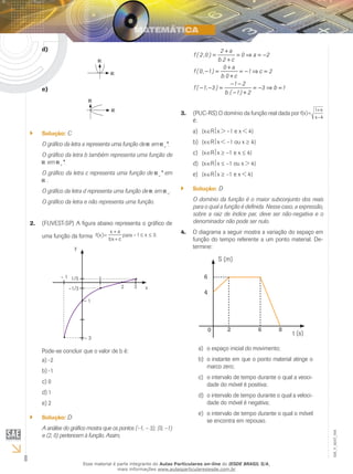 8
EM_V_MAT_004
d)	
e)	
Solução:`` C
O gráfico da letra a representa uma função de em +
*.
O gráfico da letra b também representa uma função de
em +
*.
O gráfico da letra c representa uma função de +
* em
.
O gráfico da letra d representa uma função de em +
.
O gráfico da letra e não representa uma função.
(FUVEST-SP)2.	 A figura abaixo representa o gráfico de
uma função da forma 3.x1–para
cbx
ax
f(x) ≤≤
+
+
= 3.x1–para
cbx
ax
f(x) ≤≤
+
+
=
•
•
•
•
•
y
x
– 1
– 1
– 3
1
2 3
1/5
–1/3
Pode-se concluir que o valor de b é:
-2a)	
-1b)	
0c)	
1d)	
2e)	
Solução:`` D
A análise do gráfico mostra que os pontos (–1, – 3); (0, –1)
e (2, 0) pertencem à função. Assim,
2 a
f ( 2,0 ) 0 a 2
b.2 c
0 a
f (0, 1) 1 c 2
b.0 c
1 2
f ( 1, 3 ) 3 b 1
b.( 1) 2
+
= = ⇒ = −
+
+
− = = − ⇒ =
+
− −
− − = = − ⇒ =
− +
(PUC-RS) O domínio da função real dada por3.	
4–x
x1
f(x)
+
=
é:
{xa)	 ∈Rx > –1 e x < 4}
{xb)	 ∈Rx < –1 ou x ≥ 4}
{xc)	 ∈Rx ≥ –1 e x ≤ 4}
{xd)	 ∈Rx ≤ –1 ou x > 4}
{xe)	 ∈Rx ≥ –1 e x < 4}
Solução:`` D
O domínio da função é o maior subconjunto dos reais
para o qual a função é definida. Nesse caso, a expressão,
sobre a raiz de índice par, deve ser não-negativa e o
denominador não pode ser nulo.
O diagrama a seguir mostra a variação do espaço em4.	
função do tempo referente a um ponto material. De-
termine:
t (s)
S (m)
6
4
0 2 6 8
o espaço inicial do movimento;a)	
o instante em que o ponto material atinge ob)	
marco zero;
o intervalo de tempo durante o qual a veoci-c)	
dade do móvel é positiva;
o intervalo de tempo durante o qual a veloci-d)	
dade do móvel é negativa;
o intervalo de tempo durante o qual o móvele)	
se encontra em repouso.
Esse material é parte integrante do Aulas Particulares on-line do IESDE BRASIL S/A,
mais informações www.aulasparticularesiesde.com.br
 