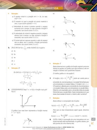9
EM_V_MAT_004
Solução:``
O espaço inicial é a posição em t = 0s, ou seja,a)	
s(0)= 4 m.
O instante no qual a posição do ponto material éb)	
zero, o que ocorre quando t = 8 s.
Velocidade do móvel é positiva quando o espaçoc)	
aumenta com o tempo, ou seja, quando a função é
crescente; isso ocorre entre 0 s e 2 s.
A velocidade do móvel é negativa quando o espaçod)	
diminui com o tempo, ou seja, quando a função é
crescente; isso ocorre entre 0 s e 2 s.
O móvel está em repouso quando o valor do espaçoe)	
não se altera, isto é, quando a função permanece
constante; isso ocorre entre 2 s e 6 s.
(PUC SP) Se5.	
x–1
1
f(x)= , então (fo(fof)) (x) é igual a:
2xa)	
3xb)	
4xc)	
xd)	
-xe)	
Solução:`` D
(fo (fof) (x) = f (f (f (x) ) ) = f (f (
1
1 – x
) )=
f
1
1
1-
1 - x
=
f (
1 – x
– x
) = 1
1 – x
– x
= x
1-
(CESGRANRIO) Seja f: x6.	 → f(x) a função cujo grá-
fico é:
y
0 x
O gráfico que mais bem representa a função inversa
f−1
: x → f−1
(x) é:
a)	
x
y
0
b)	
y
0 x
c)	
y
x0
d)	
x
y
0
e)	
y
x0
Solução:`` E
Basta observarmos o gráfico da função original e procurar
dentre as opções um gráfico que seja simétrico a ele em
relação à bissetriz dos quadrantes ímpares.
O melhor gráfico é o da opção E.
A função c (x) = 5.7.	
x – 32
9 pode ser usada para a
conversão de uma temperatura x na escala Fahrenheit para
uma temperatura na escala Celsius. A função k (x) = x +
273podeserutilizadaparaaconversãodeumatemperatura
x na escala Celsius para uma temperatura na escala Kelvin.
Obtenha uma expressão para a conversão direta da escala
Fahrenheit para a escala Kelvin. Qual a temperatura em que
essas duas escalas fornecem o mesmo valor numérico?
Solução:``
Basta efetuar a composição das funções.
K(c(x)) = K 5.
x – 32
9
= 5.
x – 32
9
+ 273 =
5x + 2297
9
Para que as duas temperaturas sejam iguais, devemos
fazer
K(c(x)) = x ⇒ 5x + 2297
9
= x ⇒ x = 547,25° F = 547,25 k
(UERJ-1998) A promoção de uma mercadoria em um8.	
supermercado está representada, no gráfico abaixo, por
seis pontos de uma mesma reta.
Esse material é parte integrante do Aulas Particulares on-line do IESDE BRASIL S/A,
mais informações www.aulasparticularesiesde.com.br
 