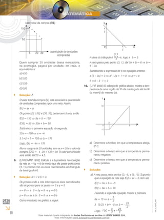 10
EM_V_MAT_004
•
•
•
•
•
•
150
50
5 20 30 quantidade de unidades
compradas
valor total da compra (R$)
Quem comprar 20 unidades dessa mercadoria,
na promoção, pagará por unidade, em reais, o
equivalente a:
4,50a)	
5,00b)	
5,50c)	
6,00d)	
Solução:`` A
O valor total da compra f(x) está associado à quantidade
de unidades compradas x por uma reta. Assim,
f(x) = ax + b
Os pontos (5, 150) e (30, 50) pertencem à reta, então
f(5) = 150 ⇒ 5a + b = 150
f(30) = 50 ⇒ 30a + b = 50
Subtraindo a primeira equação da segunda:
25a = –100 ⇔ a = –4
5 (–4) + b = 150 ⇔ b = 170
Logo, f(x) = –4x + 170
Numa compra de 20 unidades, tem-se x = 20 e o valor da
compra f(20) = –4 ⋅ 20 + 170 = 90. O valor por unidade
será então 90/20 = 4,5.
(UNICAMP 1992) Calcule a e b positivos na equação9.	
da reta ax + by = 6 de modo que ela passe pelo ponto
(3, 1) e forme com os eixos coordenados um triângulo
de área igual a 6.
Solução:`` a = 1 e b = 3.
Os pontos onde a reta intercepta os eixos coordenados
são os pontos para os quais x = 0 e y = 0.
x = 0 ⇒ a ⋅ 0 + by = 6 ⇒ y = 6/b
y = 0 ⇒ ax + b ⋅ 0 = 6 ⇒ x = 6/a
Como mostrado no gráfico a seguir.
a
6
b
6
0 x
y
A área do triângulo é 6
2
a
6.
b
6
= , logo a ⋅ b = 3.
A reta passa pelo ponto (3, 1), daí 3a + b = 6 ⇒ b =
6 – 3a
Substituindo a expressão de b na equação anterior.
a⋅(6 – 3a) = 3 ⇒ a2
– 2a + 1 = 0 ⇒ ⇒ a = 1 e
b = 6 – 3 ⋅ 1 = 3
(UFJF 2000) O esboço de gráfico abaixo mostra a tem-10.	
peratura de uma região de 3h da madrugada até às 9h
da manhã do mesmo dia.
y
x
3
–5
10
0 9
Determine o horário em que a temperatura atingiua)	
0º C.
Determine o tempo em que a temperatura perma-b)	
neceu negativa.
Determine o tempo em que a temperatura perma-c)	
neceu positiva.
Solução:``
A reta passa pelos pontos (3, –5) e (9, 10). Supondoa)	
que a equação da reta seja f(x) = ax + b, tem-se:
f(3) = 3a + b = –5
f(9) = 9a + b = 10
Fazendo a segunda equação menos a primeira.
6a = 15 ⇒ a =
5
2
3 ⋅ (5/2) + b = –5 ⇒ b = – 25
2
Logo, f (x) =
5
2
x –
25
2
Esse material é parte integrante do Aulas Particulares on-line do IESDE BRASIL S/A,
mais informações www.aulasparticularesiesde.com.br
 