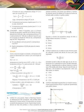 11
EM_V_MAT_004
O horário em que a temperatura atingiu 0º C é o
valor de x tal que f(x) = 0.
f (x) =
5
2
x –
25
2
= 0 ⇒ x = 5
Logo, a temperatura atingiu 0ºC às 5h.
A temperatura permaneceu negativa para 3b)	 ≤ x < 5,
ou seja, durante 2h.
A temperatura permaneceu positiva para 5 < xc)	 ≤ 9,
ou seja, durante 4h.
(UNICAMP - 1999) A troposfera, que é a primeira11.	
camada da atmosfera, estende-se do nível do mar até a
altitude de 40 000 pés; nela, a temperatura diminui 2º C
a cada aumento de 1 000 pés na altitude. Suponha que
em um ponto A, situado ao nível do mar, a temperatura
seja de 20ºC. Pergunta-se:
Em que altitude, acima do ponto A, a temperaturaa)	
é de 0ºC?
Qual é a temperatura a 35 000 pés acima do mesmob)	
ponto A?
Solução:``
Como a taxa de variação é constante, a temperatura f(x)
pode ser relacionada com a altura x por uma função do
1º grau.
f(x) = ax + b
temperatura ao nível do mar é 20ºC ⇒ f(0) = b = 20 a
temperatura diminui 2º a cada aumento de 1 000 pés:
⇒ a =
∆y
∆x
=
–2
1000 =
–1
500
Logo, f (x)
–x
500 + 20
Deve-se encontrar x tal que f(x) = 0a)	
	
f (x)
–x
500
+ 20 = 0 ⇒
–x
500
= –20 ⇒ x = 10 000
	 Resposta: A temperatura é de 0ºC a 10 000 pés.
Deve-se obter o valor da função para x = 35 000b)	
	 f (35000) = –35 000
500
+ 20 = –50
	 A temperatura é –50ºC.
(UERJ) Em uma partida, Vasco e Flamengo levaram1.	
ao Maracanã 90 000 torcedores. Três portões foram
abertos às 12 horas e até as 15 horas entrou um número
constante de pessoas por minuto. A partir desse horário,
abriram-se mais três portões e o fluxo constante de
pessoas aumentou. Os pontos que definem o número
de pessoas dentro do estádio em função do horário de
entrada estão contidos no gráfico abaixo:
12 15 17 horário
n.° de pessoas
45 000
30 000
90 000
Quando o número de torcedores atingiu 45 000, o
relógio estava marcando 15 horas e:
20min.a)	
30min.b)	
40min.c)	
50min.d)	
(UERJ) A estatura de um adulto do sexo feminino pode2.	
ser estimada, através das alturas de seus pais, pela
expressão:
(y - 13) + x
2
Considere que x é a altura da mãe e y a do pai, em cm.
Somando-se ou subtraindo-se 8,5cm da altura estimada,
obtém-se, respectivamente, as alturas máxima ou mínima
que a filha adulta pode atingir. Segundo essa fórmula, se
João tem 1,72m de altura e sua esposa tem 1,64m, sua
filha medirá, no máximo:
1,70ma)	
1,71mb)	
1,72mc)	
1,73md)	
(UERJ) A velocidade angular W de um móvel é inversa-3.	
mente proporcional ao tempo T e pode ser representada
pelo gráfico abaixo.
2
w (radianos/segundo)
0,5
T (segundo)
Esse material é parte integrante do Aulas Particulares on-line do IESDE BRASIL S/A,
mais informações www.aulasparticularesiesde.com.br
 