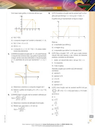 17
EM_V_MAT_004
Com base neste gráfico, é incorreto afirmar que:
y
4
3
2
1
0
–1
1 2 3 4 5
–1–2
x
f(4) > f(5).a)	
o conjunto imagem de f contém o intervalo [−1, 4].b)	
f(x) < 0 se −2c)	 ≤ x ≤ 0.
f(f(1)) = 0.d)	
o conjunto {xe)	 ∈ [−2, 5]  f(x) = 3} possui exata-
mente dois elementos.
(UNIRIO)Considereafunçãorealf:A4.	 →R,ondeRdenota
o conjunto dos números reais, cujo gráfico é apresentado
a seguir, sendo o eixo das ordenadas e a reta de equação
y = 3, assíntotas da curva que representa f : x → y =
f(x).
y
x
3
0
Determine o domínio e o conjunto-imagem de f.a)	
Esboce o gráfico da função g: Bb)	 → R; x → y = f(x
−2) −4
(UNIRIO) Seja f a função real na variável x definida por5.	
+ −
=
+ − −
1 x + 1 x
f(x)
1 x 1 x
Determine o domínio de definição D da função.a)	
Mostre que, para todo xb)	 ∈ D, tem-se
+ +
=
+
2
1 1 x
f(x)
1 x
(UFF) Considere a função real de variável real f e a fun-6.	
ção g tal que Dom(g) = [–1,4] e g (x) = f (2x) – 1.
O gráfico de g é representado na figura a seguir.
Pede-se:
a expressão que define g;a)	
a imagem de g;b)	
a expressão que define f no intervalo [0,4].c)	
(UFF) Para a função f: N*7.	 → N*, que a cada número
natural não-nulo associa o seu número de divisores
positivos, considere as afirmativas:
existe um natural não-nulo n tal que f(n) = n.I.	
f é crescente.II.	
f não é injetiva.III.	
Assinale a opção que contém a(s) afirmativa(s)
correta(s):
apenas II.a)	
apenas I e III.b)	
I, II e III.c)	
apenas I.d)	
apenas I e II.e)	
(UFF) Uma função real de variável real8.	 f é tal que
 
= π  
1
f
2
e f(x +1) = x f(x) para todo x ∈ R. O valor
de f(7/2) é:
pa)	
7b)	 p
p
2c)	
15 p
8
d)	
7 p
15
e)	
Esse material é parte integrante do Aulas Particulares on-line do IESDE BRASIL S/A,
mais informações www.aulasparticularesiesde.com.br
 