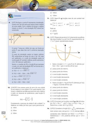 18
EM_V_MAT_004
(UNESP) Uma pessoa parte de carro de uma cidade10.	
X com destino a uma cidade Y. Em cada instante t (em
horas), a distância que falta para percorrer até o destino
é dada, em dezenas de quilômetros, pela função D,
definida por:
D(t) = 4 2
t 7
1
t 1
+ 
−  +
Considerando o percurso da cidade X até a cidade Y, a
distância, em média, por hora, que o carro percorreu foi:
40kma)	
60kmb)	
80kmc)	
100kmd)	
120kme)	
(UFF) Sejam11.	 f e g funções reais de uma variável real
dadas por






	 3x + 4 , se x ≥ 1 	 x2
+ 1 , se x > 3
f(x) 		 e g(x)
	 5x + 2 , se x < 1 	 5x - 5 , se x ≤ 3
Pede-se:
g[f(2)]a)	
fb)	 −1
[g(0)]
(UFJF) Responda aos itens I e II, observando os gráficos12.	
das duas funções f e g de R em R, respectivamente, do
1.º e 2.º graus, representados abaixo.
y
x
f
g
Sobre a função h = f + g de R em R, definida porI.	
h(x) = f(x) + g(x), é correto afirmar que:
possui ponto de máximo.a)	
possui ponto de mínimo.b)	
é uma função crescente.c)	
é uma função decrescente.d)	
é uma função constante.e)	
Sobre a função h = fog de R em R, definida por h(x)II.	
= f(g(x)), é correto afirmar que:
possui ponto de máximo.a)	
possui ponto de mínimo.b)	
é uma função crescente.	c)	
é uma função decrescente.d)	
é uma função constante.e)	
(UFF) Considere as funções reais13.	 f, g e h definidas
por f(x) = log2
x 2
, g(x) = log2
x e h(x) = log 2/3
x.
Determine o valor de h (g (f(4))).
(UFCE) Considere a função f(x) =14.	
cx
dx + 3
definida para
todo número real x tal que dx + 3 0, onde c e d são
constantes reais. Sabendo que f(f(x)) = x e f(5)
(3) =
f(f(f(f(f(3))))) = –3/5, podemos afirmar que c2
+d2
é
igual a:
(UFF) Na figura, o ponto R representa a localização,9.	
à beira-mar, de uma usina que capta e trata o esgoto
de certa região. Com o objetivo de lançar o esgoto
tratado no ponto T, uma tubulação RQT deverá ser
construída.
800 m
2 km
Q R
cais
T
P
x
O ponto T situa-se a 800m do cais, em frente ao
ponto P, que dista 2km de R, conforme ilustração
acima.
O custo da tubulação usada no trajeto retilíneo
RQ, subterrâneo ao longo do cais, é de 100 reais
por quilômetro, e o custo da tubulação usada na
continuação QT, também retilínea, porém submarina,
é de 180 reais por quilômetro.
Sendo x a medida de PQ, a função f que expressa
o custo, em real, da tubulação RQT em termos de x,
em quilômetro, é dada por:
f(x) = 2 – x +a)	 800 + x
f(x) = 200 – 100x + 180b)	 0,64 + x2
f(x) =c)	 0,64 + x2
+ x2
+ x
f(x) = 200 +d)	 0,64 + x2
f(x) = 200 – 100x + 0,8xe)	 2
Esse material é parte integrante do Aulas Particulares on-line do IESDE BRASIL S/A,
mais informações www.aulasparticularesiesde.com.br
 