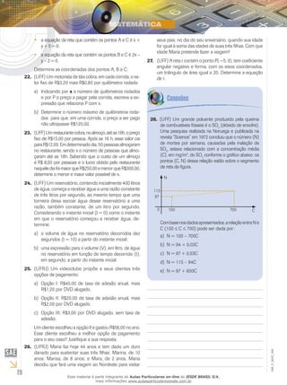 20
EM_V_MAT_004
a equação da reta que contém os pontos A e C é x +••
y + 5 = 0;
a equação da reta que contém os pontos B e C é 2x –••
y – 2 = 0.
Determine as coordenadas dos pontos A, B e C.
(UFF) Um motorista de táxi cobra, em cada corrida, o va-22.	
lor fixo de R$3,20 mais R$0,80 por quilômetro rodado.
Indicando pora)	 x o número de quilômetros rodados
e por P o preço a pagar pela corrida, escreva a ex-
pressão que relaciona P com x.
Determine o número máximo de quilômetros roda-b)	
dos para que, em uma corrida, o preço a ser pago
não ultrapasse R$120,00.
(UFF)Umrestaurantecobra,noalmoço,atéas16h,opreço23.	
fixo de R$15,00 por pessoa. Após as 16 h, esse valor cai
paraR$12,00.Emdeterminadodia,50pessoasalmoçaram
no restaurante, sendo x o número de pessoas que almo-
çaram até as 16h. Sabendo que o custo de um almoço
é R$ 8,00 por pessoas e o lucro obtido pelo restaurante
naquelediafoimaiorqueR$250,00emenorqueR$300,00,
determine o menor e maior valor possível de x.
(UFF) Um reservatório, contendo inicialmente 400 litros24.	
de água, começa a receber água a uma razão constante
de três litros por segundo, ao mesmo tempo que uma
torneira deixa escoar água desse reservatório a uma
razão, também constante, de um litro por segundo.
Considerando o instante inicial (t = 0) como o instante
em que o reservatório começou a receber água, de-
termine:
o volume de água no reservatório decorridos deza)	
segundos (t = 10) a partir do instante inicial;
uma expressão para o volume (V), em litro, de águab)	
no reservatório em função do tempo decorrido (t),
em segundo, a partir do instante inicial.
(UFRJ) Um videoclube propõe a seus clientes três25.	
opções de pagamento:
Opção I: R$40,00 de taxa de adesão anual, maisa)	
R$1,20 por DVD alugado.
Opção II: R$20,00 de taxa de adesão anual, maisb)	
R$2,00 por DVD alugado.
Opção III: R$3,00 por DVD alugado, sem taxa dec)	
adesão.
Um cliente escolheu a opção II e gastou R$56,00 no ano.
Esse cliente escolheu a melhor opção de pagamento
para o seu caso? Justifique a sua resposta.
(UFRJ) Maria faz hoje 44 anos e tem dado um duro26.	
danado para sustentar suas três filhas: Marina, de 10
anos; Marisa, de 8 anos; e Mara, de 2 anos. Maria
decidiu que fará uma viagem ao Nordeste para visitar
seus pais, no dia do seu aniversário, quando sua idade
for igual à soma das idades de suas três filhas. Com que
idade Maria pretende fazer a viagem?
(UFF) A reta r contém o ponto P( −5, 0), tem coeficiente27.	
angular negativo e forma, com os eixos coordenados,
um triângulo de área igual a 20. Determine a equação
de r.
(UFF) Um grande poluente produzido pela queima28.	
de combustíveis fósseis é o SO2
(dióxido de enxofre).
Uma pesquisa realizada na Noruega e publicada na
revista “Science” em 1972 concluiu que o número (N)
de mortes por semana, causadas pela inalação de
SO2
, estava relacionado com a concentração média
(C), em mg/m3
, do SO2
conforme o gráfico abaixo: os
pontos (C, N) dessa relação estão sobre o segmento
de reta da figura.
C0 100 700
97
115
N
Combasenosdadosapresentados,arelaçãoentreNe
C (100 ≤ C ≤ 700) pode ser dada por:
N = 100 – 700Ca)	
N = 94 + 0,03Cb)	
N = 97 + 0,03Cc)	
N = 115 – 94Cd)	
N = 97 + 600Ce)	
Esse material é parte integrante do Aulas Particulares on-line do IESDE BRASIL S/A,
mais informações www.aulasparticularesiesde.com.br
 