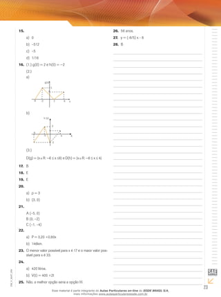 23
EM_V_MAT_004
15.	
0a)	
–512b)	
–5c)	
1/16d)	
(1.) g(0) = 2 e h(0) = −216.	
(2.)
a)	
x
g(x)
2 6-3
3
-6
5
b)	
-8
-5
-2
X
h (x)
1
3
4
(3.)
D(g) = {x R: −6 ≤ x ≤6} e D(h) = {x R: −8 ≤ x ≤ 4}
B17.	
E18.	
E19.	
20.	
p = 3a)	
(3, 0)b)	
21.	
A (–5, 0)
B (0, –2)
C (–1, –4)
22.	
P = 3,20 +0,80xa)	
146km.b)	
O menor valor possível para x é 17 e o maior valor pos-23.	
sível para x é 33.
24.	
420 litros.a)	
V(t) = 400 +2tb)	
Não, a melhor opção seria a opção III.25.	
56 anos.26.	
y = (-8/5) x - 827.	
B28.	
Esse material é parte integrante do Aulas Particulares on-line do IESDE BRASIL S/A,
mais informações www.aulasparticularesiesde.com.br
 