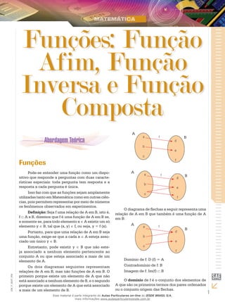 1
EM_V_MAT_004
Funções: Função
Afim, Função
Inversa e Função
Composta
Funções
Pode-se entender uma função como um dispo-
sitivo que responde a perguntas com duas caracte-
rísticas especiais: toda pergunta tem resposta e a
resposta a cada pergunta é única.
Isso faz com que as funções sejam amplamente
utilizadas tanto em Matemática como em outras ciên-
cias, pois permitem representar por meio de números
os fenômenos observados em experimentos.
Definição: Seja f uma relação de A em B, isto é,
f ⊂ A x B, dizemos que f é uma função de A em B se,
e somente se, para todo elemento x ∈ A existir um só
elemento y ∈ B, tal que (x, y) ∈ f, ou seja, y = f (x).
Portanto, para que uma relação de A em B seja
uma função, exige-se que a cada x ∈ A esteja asso-
ciado um único y ∈ B.
Entretanto, pode existir y ∈ B que não este-
ja associado a nenhum elemento pertencente ao
conjunto A ou que esteja associado a mais de um
elemento de A.
Os dois diagramas seguintes representam
relações de A em B, mas não funções de A em B. O
primeiro porque existe um elemento de A que não
está associado a nenhum elemento de B, e o segundo
porque existe um elemento de A que está associado
a mais de um elemento de B.
A
Bfa
b
c
d
e
f
A
Bfa
b
c
d
e
f
O diagrama de flechas a seguir representa uma
relação de A em B que também é uma função de A
em B:
A
B
fa
b
c
d
e
f
Domínio de f: D (f) = A
Contradomínio de f: B
Imagem de f: Im(f) ⊂ B
O domínio de f é o conjunto dos elementos de
A que são os primeiros termos dos pares ordenados
ou o conjunto origem das flechas.
Esse material é parte integrante do Aulas Particulares on-line do IESDE BRASIL S/A,
mais informações www.aulasparticularesiesde.com.br
 