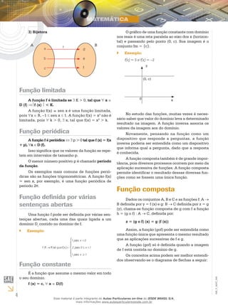 4
EM_V_MAT_004
3) Bijetora
a
b
c
A B
d
e
f
f
Função limitada
A função f é limitada se ∃ K > 0, tal que ∀ x ∈
D (f) ⇒f (x)  < K.
A função f(x) = sen x é uma função limitada,
pois ∀x ∈ R, –1 ≤ sen x ≤ 1. A função f(x) = x2
não é
limitada, pois ∀ k > 0, ∃ x, tal que f(x) = x2
> k.
Função periódica
A função f é periódica ⇔ ∃ p > 0 tal que f (x) = f(x
+ p), ∀x ∈ D (f).
Isso significa que os valores da função se repe-
tem em intervalos de tamanho p.
O menor número positivo p é chamado período
da função.
Os exemplos mais comuns de funções perió-
dicas são as funções trigonométricas. A função f(x)
= sen x, por exemplo, é uma função periódica de
período 2π.
Função definida por várias
sentenças abertas
Uma função f pode ser definida por várias sen-
tenças abertas, cada uma das quais ligada a um
domínio Di
contido no domínio de f.
Exemplo:``





≥
<≤
<
=→
1xpara1
1x0para2
0xpara1
f(x)quetalRRf:
Função constante
É a função que assume o mesmo valor em todo
o seu domínio.
f (x) = c, ∀ x ∈ D(f)
O gráfico de uma função constante com domínio
nos reais é uma reta paralela ao eixo dos x (horizon-
tal) e passando pelo ponto (0, c). Sua imagem é o
conjunto Im = {c}.
Exemplo:``
f(x) = 5 e f(x) = –3
y
x
(0, c)
0
No estudo das funções, muitas vezes é neces-
sário saber que valor do domínio leva a determinado
resultado na imagem. A função inversa associa os
valores da imagem aos do domínio.
Novamente, pensando na função como um
dispositivo que responde a perguntas, a função
inversa poderia ser entendida como um dispositivo
que informa qual a pergunta, dado que a resposta
é conhecida.
A função composta também é de grande impor-
tância, pois diversos processos ocorrem por meio da
aplicação sucessiva de funções. A função composta
permite identificar o resultado dessas diversas fun-
ções como se fossem uma única função.
Função composta
Dados os conjuntos A, B e C e as funções f: A →
B definida por y = f (x) e g: B → C definida por z = g
(y), chama-se função composta de g com f a função
h = (g o f) : A → C, definida por:
z = (g o f) (x) = g (f (x))
Assim, a função (gof) pode ser entendida como
uma função única que apresenta o mesmo resultado
que as aplicações sucessivas de f e g.
A função (gof) só é definida quando a imagem
de f está contida no domínio de g.
Os conceitos acima podem ser melhor entendi-
dos observando-se o diagrama de flechas a seguir:
Esse material é parte integrante do Aulas Particulares on-line do IESDE BRASIL S/A,
mais informações www.aulasparticularesiesde.com.br
 