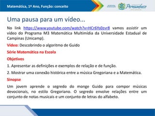 Matemática, 1º Ano, Função: conceito
Uma pausa para um vídeo...
No link https://www.youtube.com/watch?v=HCr6Ys0zvr8 vamos assistir um
vídeo do Programa M3 Matemática Multimídia da Universidade Estadual de
Campinas (Unicamp).
Vídeo: Descobrindo o algoritmo de Guido
Série Matemática na Escola
Objetivos
1. Apresentar as definições e exemplos de relação e de função.
2. Mostrar uma conexão histórica entre a música Gregoriana e a Matemática.
Sinopse
Um jovem aprende o segredo do monge Guido para compor músicas
devocionais, no estilo Gregoriano. O segredo envolve relações entre um
conjunto de notas musicais e um conjunto de letras do alfabeto.
 