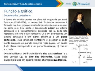 Matemática, 1º Ano, Função: conceito
Função e gráfico
Coordenadas cartesianas
A forma de localizar pontos no plano foi imaginada por René
Descartes (1596-1650), no século XVII. O sistema cartesiano é
formado por duas retas perpendiculares entre si e que se cruzam
no ponto zero. Esse ponto é denominado origem do sistema
cartesiano e é frequentemente denotado por O. Cada reta
representa um eixo e são nomeados Ox e Oy. Sobrepondo um
sistema cartesiano e um plano, obtém-se o um plano
cartesiano, cuja principal vantagem é associar a cada
ponto do plano um par de números reais. Assim, um ponto
A do plano corresponde a um par ordenado (m, n) com m
e n reais.
O eixo horizontal Ox é chamado de eixo das abscissas e o
eixo vertical Oy, de eixo das ordenadas. Esses eixos
dividem o plano em quatro regiões chamadas quadrantes.
Imagem: Frans Hals / Portrait of
René Descartes, c. 1649-1700 /
Louvre Museum, Richelieu, 2nd
floord, room 27 Paris / Public
Domain.
y
x
1º Q
0
Eixo das ordenadas
Eixo das
abscissas
2º Q
3º Q 4º Q
m
n A (m,n)
 