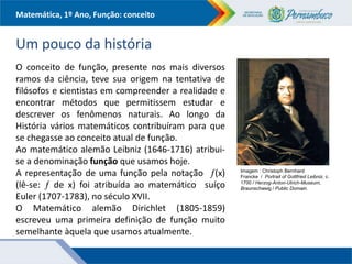 Matemática, 1º Ano, Função: conceito
Um pouco da história
O conceito de função, presente nos mais diversos
ramos da ciência, teve sua origem na tentativa de
filósofos e cientistas em compreender a realidade e
encontrar métodos que permitissem estudar e
descrever os fenômenos naturais. Ao longo da
História vários matemáticos contribuíram para que
se chegasse ao conceito atual de função.
Ao matemático alemão Leibniz (1646-1716) atribui-
se a denominação função que usamos hoje.
A representação de uma função pela notação (x)
(lê-se:  de x) foi atribuída ao matemático suíço
Euler (1707-1783), no século XVII.
O Matemático alemão Dirichlet (1805-1859)
escreveu uma primeira definição de função muito
semelhante àquela que usamos atualmente.
Imagem : Christoph Bernhard
Francke / Portrait of Gottfried Leibniz, c.
1700 / Herzog-Anton-Ulrich-Museum,
Braunschweig / Public Domain.
 