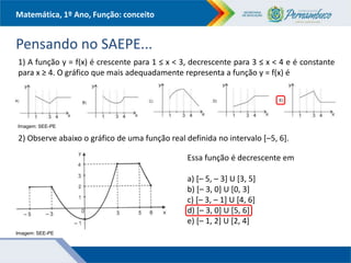 Matemática, 1º Ano, Função: conceito
Pensando no SAEPE...
1) A função y = f(x) é crescente para 1 ≤ x < 3, decrescente para 3 ≤ x < 4 e é constante
para x ≥ 4. O gráfico que mais adequadamente representa a função y = f(x) é
2) Observe abaixo o gráfico de uma função real definida no intervalo [–5, 6].
Essa função é decrescente em
a) [– 5, – 3] U [3, 5]
b) [– 3, 0] U [0, 3]
c) [– 3, – 1] U [4, 6]
d) [– 3, 0] U [5, 6]
e) [– 1, 2] U [2, 4]
Imagem: SEE-PE
Imagem: SEE-PE
 