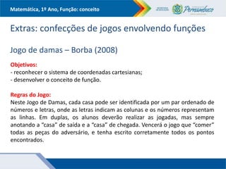 Matemática, 1º Ano, Função: conceito
Extras: confecções de jogos envolvendo funções
Jogo de damas – Borba (2008)
Objetivos:
- reconhecer o sistema de coordenadas cartesianas;
- desenvolver o conceito de função.
Regras do Jogo:
Neste Jogo de Damas, cada casa pode ser identificada por um par ordenado de
números e letras, onde as letras indicam as colunas e os números representam
as linhas. Em duplas, os alunos deverão realizar as jogadas, mas sempre
anotando a “casa” de saída e a “casa” de chegada. Vencerá o jogo que “comer”
todas as peças do adversário, e tenha escrito corretamente todos os pontos
encontrados.
 