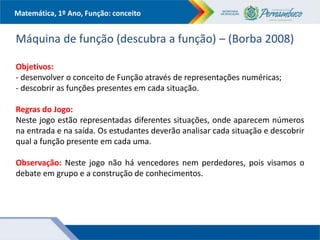 Matemática, 1º Ano, Função: conceito
Máquina de função (descubra a função) – (Borba 2008)
Objetivos:
- desenvolver o conceito de Função através de representações numéricas;
- descobrir as funções presentes em cada situação.
Regras do Jogo:
Neste jogo estão representadas diferentes situações, onde aparecem números
na entrada e na saída. Os estudantes deverão analisar cada situação e descobrir
qual a função presente em cada uma.
Observação: Neste jogo não há vencedores nem perdedores, pois visamos o
debate em grupo e a construção de conhecimentos.
 
