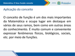 Matemática, 1º Ano, Função: conceito
Aplicação do conceito
O conceito de função é um dos mais importantes
da Matemática e ocupa lugar em destaque em
vários de seus ramos, bem como em outras áreas
do conhecimento. É muito comum e conveniente
expressar fenômenos físicos, biológicos, sociais,
etc. por meio de funções.
 