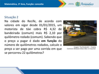 Matemática, 1º Ano, Função: conceito
Situação 2
Na cidade do Recife, de acordo com
valores em vigor desde 01/01/2015, um
motorista de táxi cobra R$ 4,32 de
bandeirada (comum) mais R$ 2,10 por
quilômetro rodado (comum). Sabendo que
o preço a pagar é dado em função do
número de quilômetros rodados, calcule o
preço a ser pago por uma corrida em que
se percorreu 22 quilômetros?
Imagem: The Wordsmith / Creative
Commons Attribution-Share Alike 3.0 Unported.
 