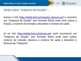 Matemática, 1º Ano, Função: conceito
Ainda sobre “máquina de função”...
Acesse o link http://odeb.hol.es/maquina_funcao.swf e encontre
um “máquina de função” (em formato flash) onde você coloca a
função, o número de entrada e descobre o número de saída.
Já no link http://odeb.hol.es/relacao.swf você encontrará um
“máquina de função” (em formato flash) onde você coloca
número de entrada, observa o número de saída e descobre a
fórmula da “máquina”.
 