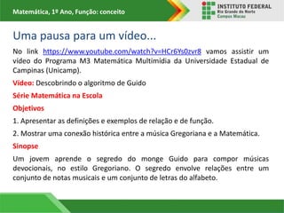 Matemática, 1º Ano, Função: conceito
Uma pausa para um vídeo...
No link https://www.youtube.com/watch?v=HCr6Ys0zvr8 vamos assistir um
vídeo do Programa M3 Matemática Multimídia da Universidade Estadual de
Campinas (Unicamp).
Vídeo: Descobrindo o algoritmo de Guido
Série Matemática na Escola
Objetivos
1. Apresentar as definições e exemplos de relação e de função.
2. Mostrar uma conexão histórica entre a música Gregoriana e a Matemática.
Sinopse
Um jovem aprende o segredo do monge Guido para compor músicas
devocionais, no estilo Gregoriano. O segredo envolve relações entre um
conjunto de notas musicais e um conjunto de letras do alfabeto.
 