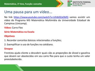 Matemática, 1º Ano, Função: conceito
Uma pausa para um vídeo...
No link https://www.youtube.com/watch?v=UhIbDZaObfQ vamos assistir um
vídeo do Programa M3 Matemática Multimídia da Universidade Estadual de
Campinas (Unicamp).
Vídeo: Carro Flex
Série Matemática na Escola
Objetivos
1. Recordar conceitos básicos relacionados a funções;
2. Exemplificar o uso de funções no cotidiano.
Sinopse
Frentista ajuda cliente a descobrir quais são as proporções de álcool e gasolina
que devem ser abastecidas em seu carro flex para que o custo tenha um valor
preestabelecido.
 