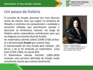 Matemática, 1º Ano, Função: conceito
Um pouco da história
O conceito de função, presente nos mais diversos
ramos da ciência, teve sua origem na tentativa de
filósofos e cientistas em compreender a realidade e
encontrar métodos que permitissem estudar e
descrever os fenômenos naturais. Ao longo da
História vários matemáticos contribuíram para que
se chegasse ao conceito atual de função.
Ao matemático alemão Leibniz (1646-1716) atribui-
se a denominação função que usamos hoje.
A representação de uma função pela notação (x)
(lê-se:  de x) foi atribuída ao matemático suíço
Euler (1707-1783), no século XVII.
O Matemático alemão Dirichlet (1805-1859)
escreveu uma primeira definição de função muito
semelhante àquela que usamos atualmente.
Imagem : Christoph Bernhard
Francke / Portrait of Gottfried Leibniz, c.
1700 / Herzog-Anton-Ulrich-Museum,
Braunschweig / Public Domain.
 